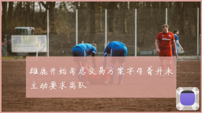 雄鹿开始考虑交易方案字母哥并未主动要求离队