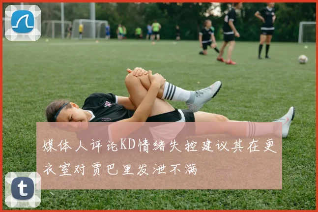 媒体人评论KD情绪失控建议其在更衣室对贾巴里发泄不满