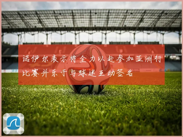 诺伊尔表示将全力以赴参加亚洲行比赛并乐于与球迷互动签名